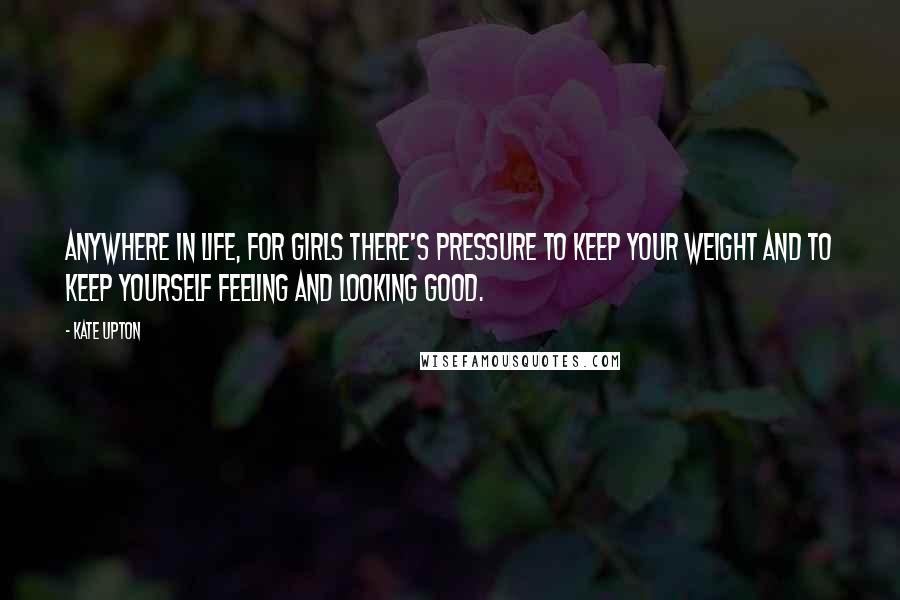Kate Upton Quotes: Anywhere in life, for girls there's pressure to keep your weight and to keep yourself feeling and looking good.