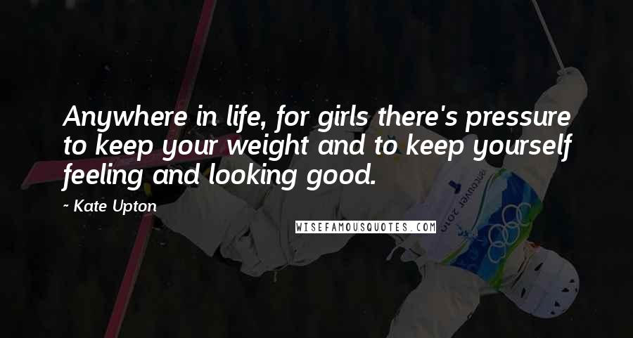 Kate Upton Quotes: Anywhere in life, for girls there's pressure to keep your weight and to keep yourself feeling and looking good.