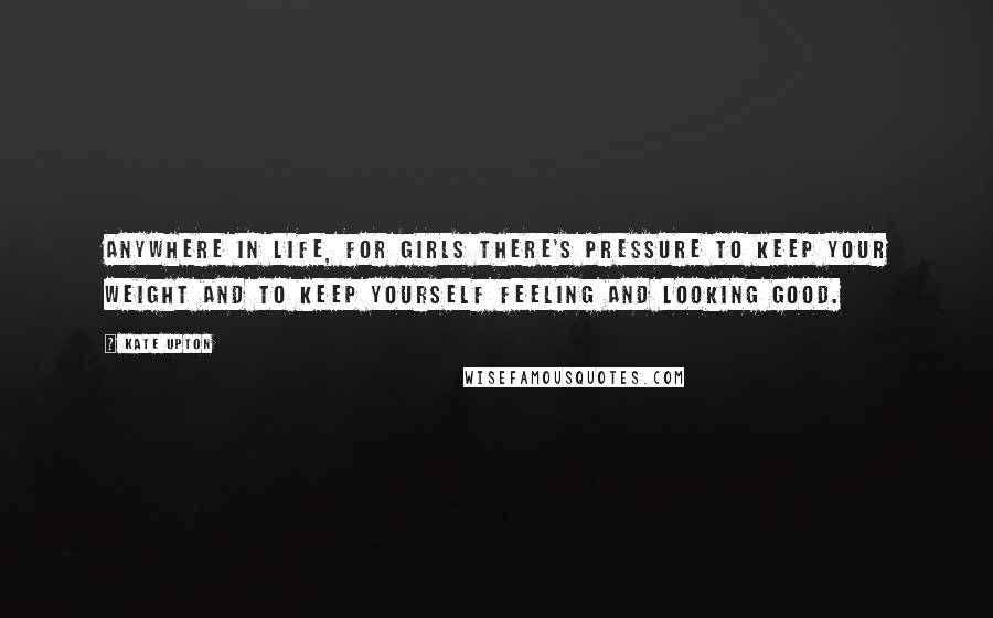 Kate Upton Quotes: Anywhere in life, for girls there's pressure to keep your weight and to keep yourself feeling and looking good.