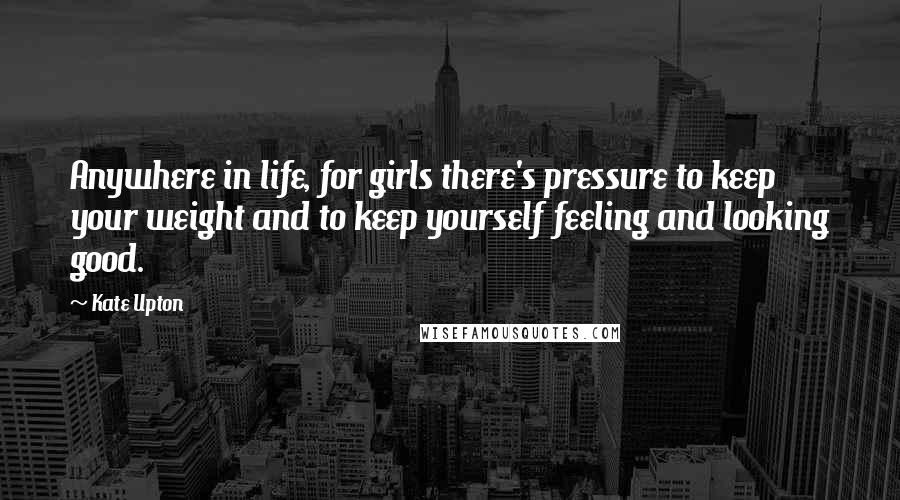 Kate Upton Quotes: Anywhere in life, for girls there's pressure to keep your weight and to keep yourself feeling and looking good.