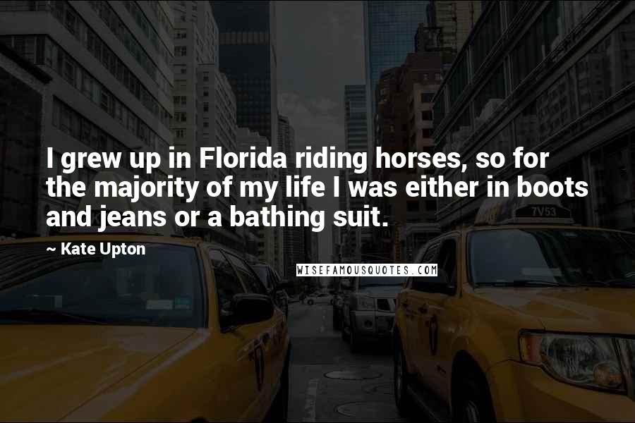 Kate Upton Quotes: I grew up in Florida riding horses, so for the majority of my life I was either in boots and jeans or a bathing suit.