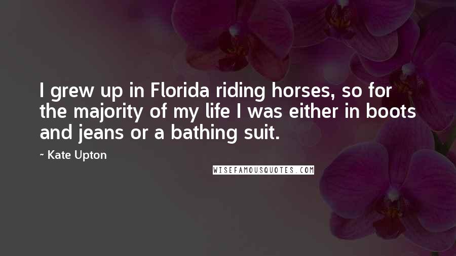 Kate Upton Quotes: I grew up in Florida riding horses, so for the majority of my life I was either in boots and jeans or a bathing suit.