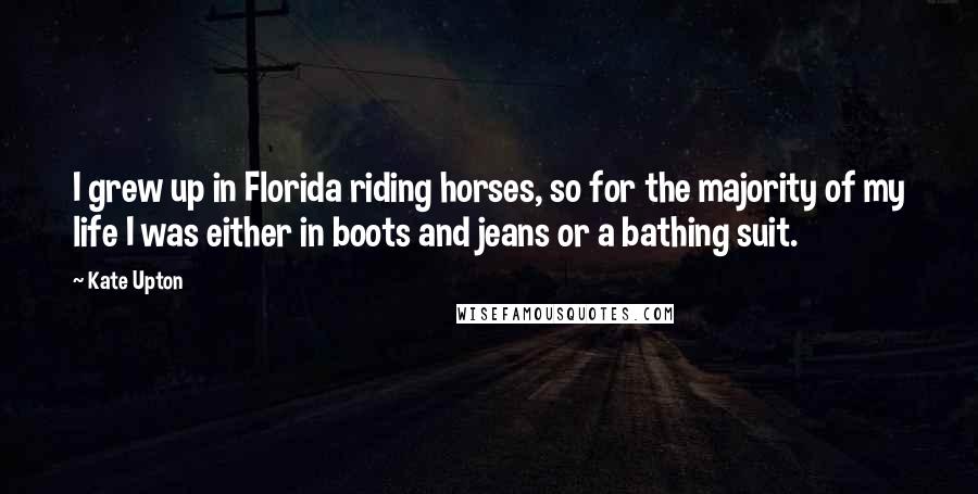 Kate Upton Quotes: I grew up in Florida riding horses, so for the majority of my life I was either in boots and jeans or a bathing suit.