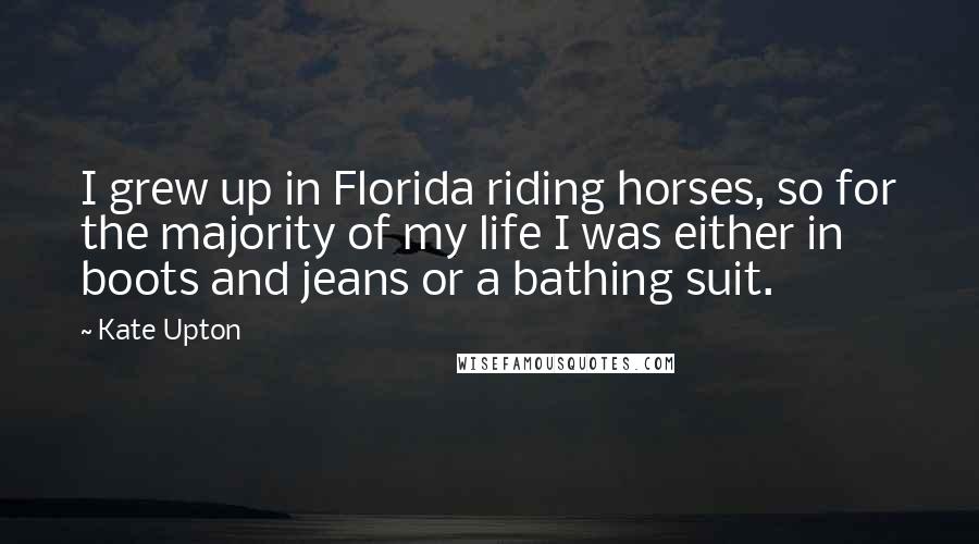 Kate Upton Quotes: I grew up in Florida riding horses, so for the majority of my life I was either in boots and jeans or a bathing suit.