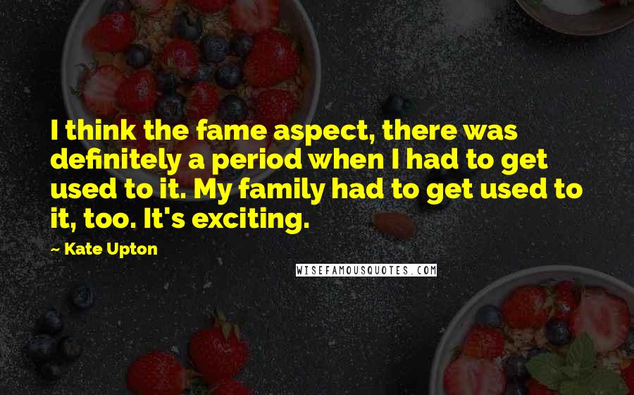 Kate Upton Quotes: I think the fame aspect, there was definitely a period when I had to get used to it. My family had to get used to it, too. It's exciting.