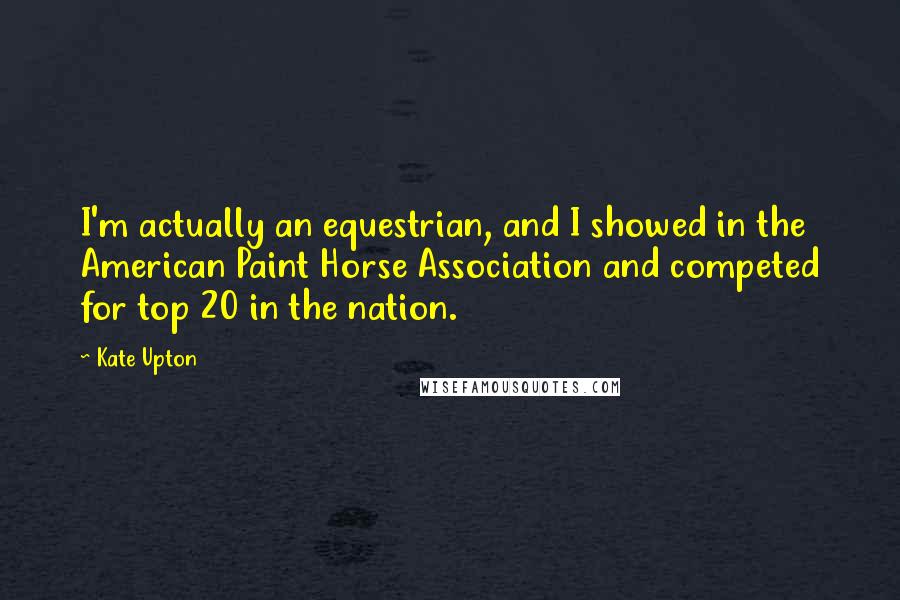 Kate Upton Quotes: I'm actually an equestrian, and I showed in the American Paint Horse Association and competed for top 20 in the nation.