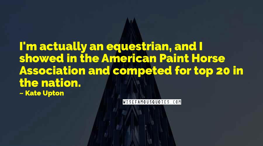 Kate Upton Quotes: I'm actually an equestrian, and I showed in the American Paint Horse Association and competed for top 20 in the nation.