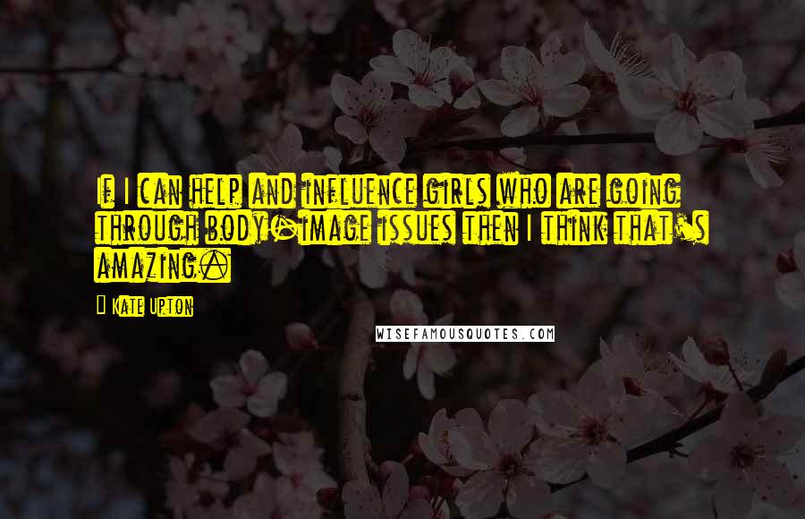 Kate Upton Quotes: If I can help and influence girls who are going through body-image issues then I think that's amazing.
