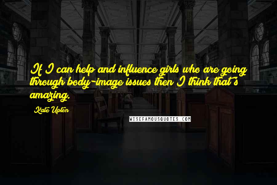 Kate Upton Quotes: If I can help and influence girls who are going through body-image issues then I think that's amazing.