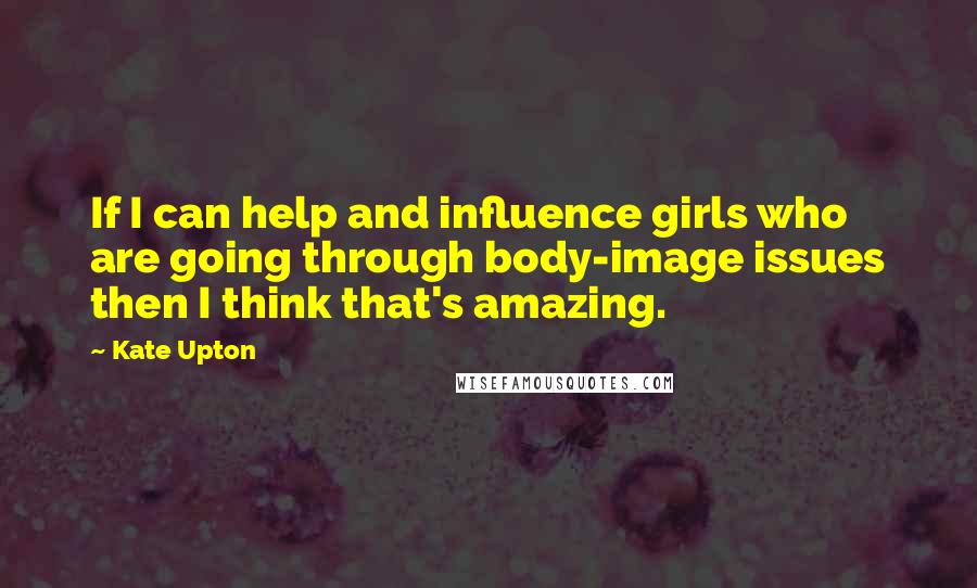 Kate Upton Quotes: If I can help and influence girls who are going through body-image issues then I think that's amazing.