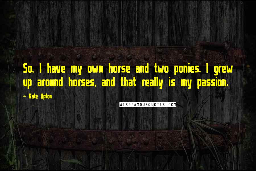 Kate Upton Quotes: So, I have my own horse and two ponies. I grew up around horses, and that really is my passion.