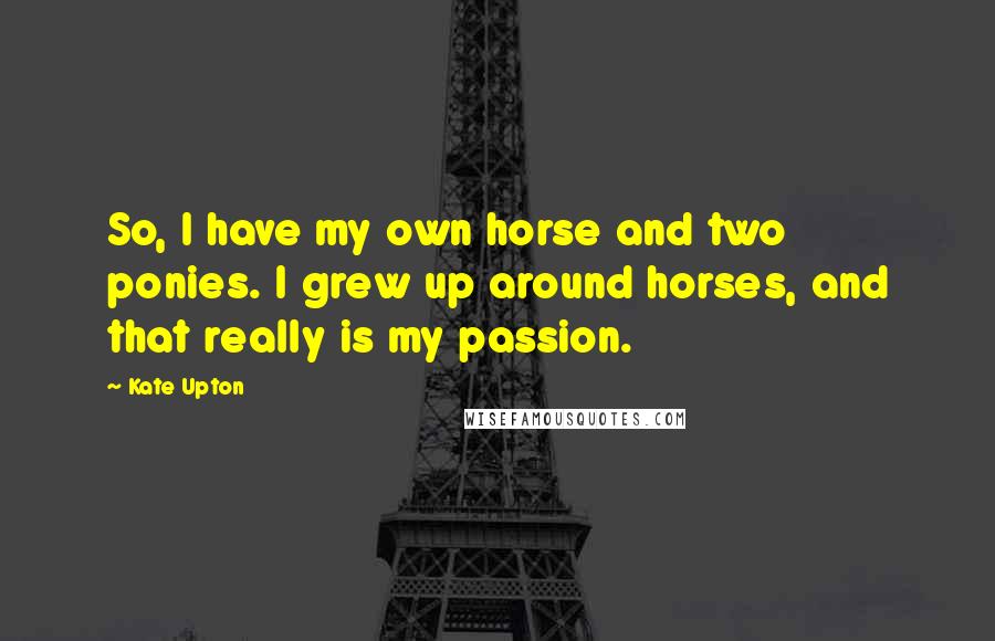 Kate Upton Quotes: So, I have my own horse and two ponies. I grew up around horses, and that really is my passion.