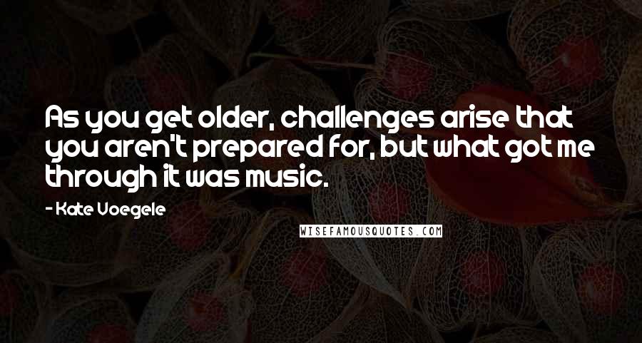 Kate Voegele Quotes: As you get older, challenges arise that you aren't prepared for, but what got me through it was music.