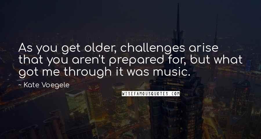 Kate Voegele Quotes: As you get older, challenges arise that you aren't prepared for, but what got me through it was music.