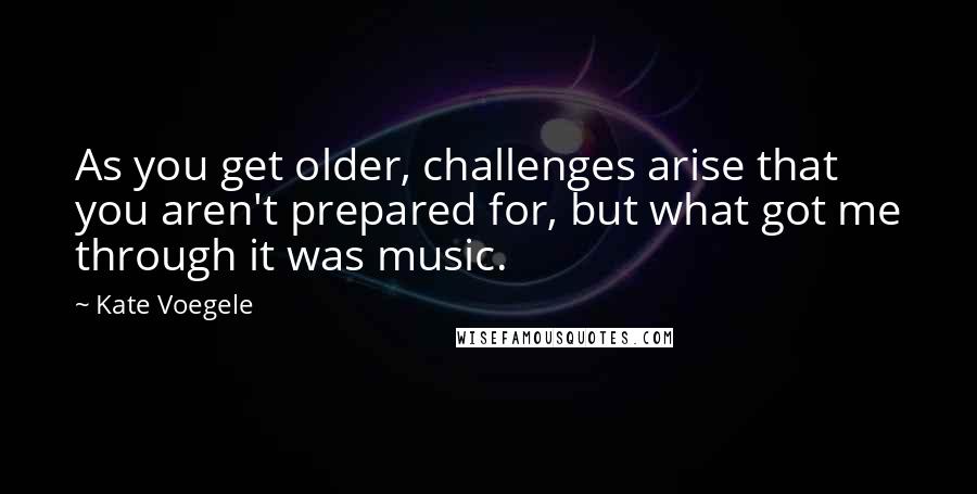 Kate Voegele Quotes: As you get older, challenges arise that you aren't prepared for, but what got me through it was music.