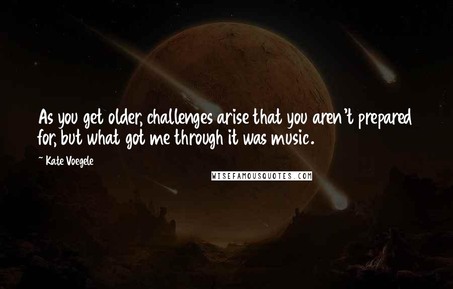 Kate Voegele Quotes: As you get older, challenges arise that you aren't prepared for, but what got me through it was music.