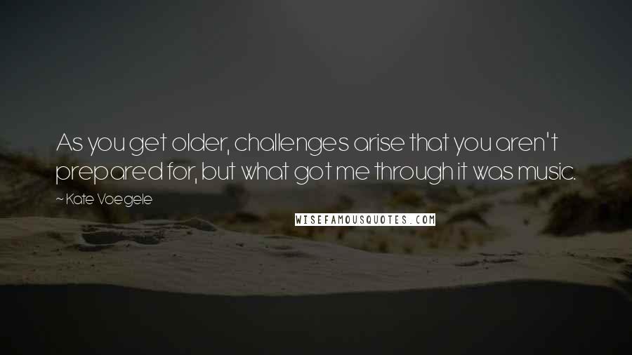 Kate Voegele Quotes: As you get older, challenges arise that you aren't prepared for, but what got me through it was music.