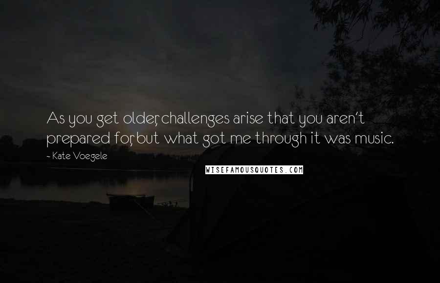 Kate Voegele Quotes: As you get older, challenges arise that you aren't prepared for, but what got me through it was music.