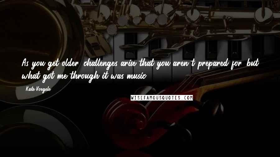 Kate Voegele Quotes: As you get older, challenges arise that you aren't prepared for, but what got me through it was music.