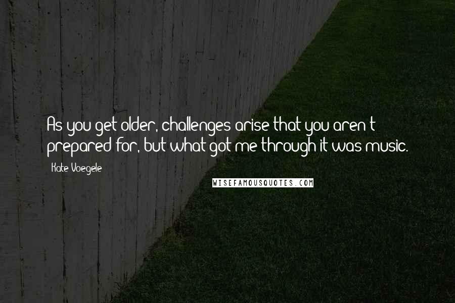 Kate Voegele Quotes: As you get older, challenges arise that you aren't prepared for, but what got me through it was music.