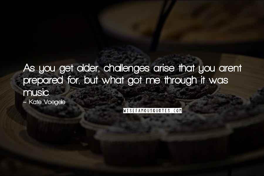 Kate Voegele Quotes: As you get older, challenges arise that you aren't prepared for, but what got me through it was music.