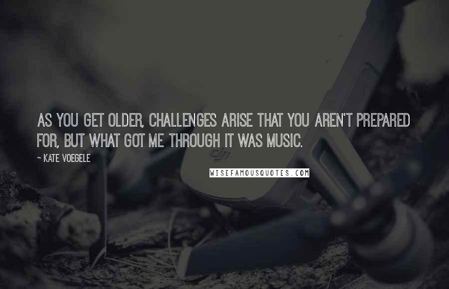 Kate Voegele Quotes: As you get older, challenges arise that you aren't prepared for, but what got me through it was music.