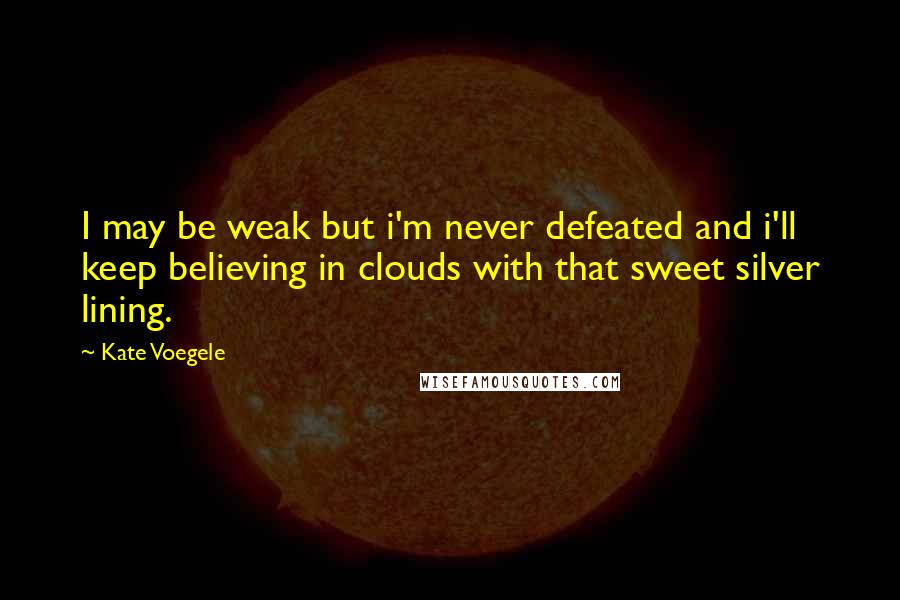 Kate Voegele Quotes: I may be weak but i'm never defeated and i'll keep believing in clouds with that sweet silver lining.