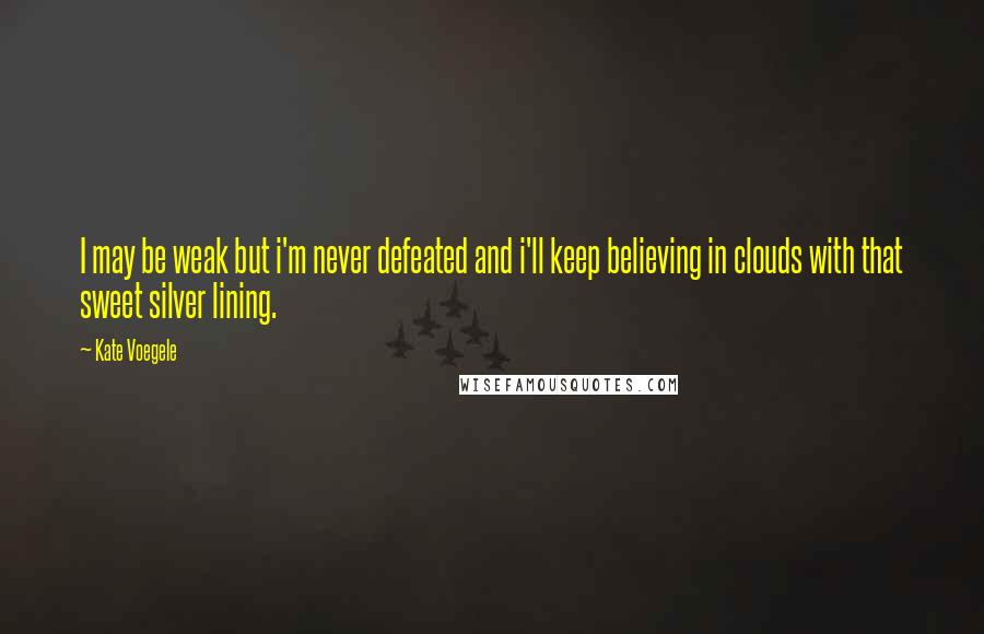 Kate Voegele Quotes: I may be weak but i'm never defeated and i'll keep believing in clouds with that sweet silver lining.