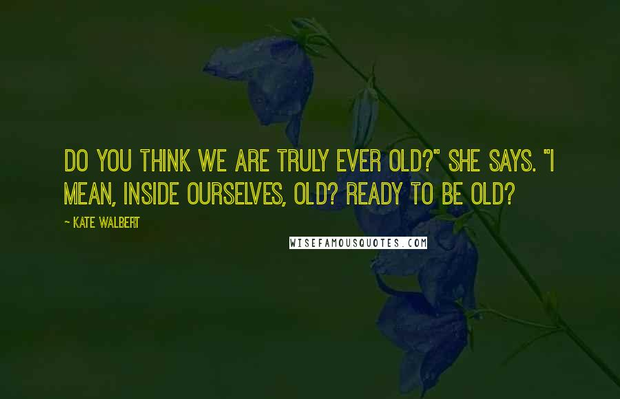 Kate Walbert Quotes: Do you think we are truly ever old?" she says. "I mean, inside ourselves, old? Ready to be old?