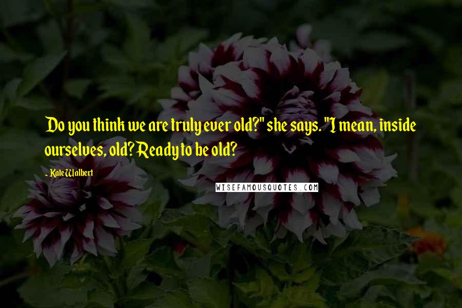 Kate Walbert Quotes: Do you think we are truly ever old?" she says. "I mean, inside ourselves, old? Ready to be old?