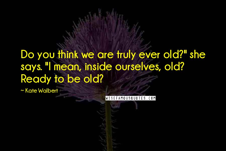 Kate Walbert Quotes: Do you think we are truly ever old?" she says. "I mean, inside ourselves, old? Ready to be old?