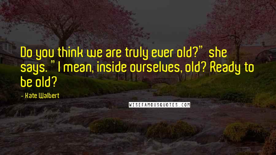 Kate Walbert Quotes: Do you think we are truly ever old?" she says. "I mean, inside ourselves, old? Ready to be old?