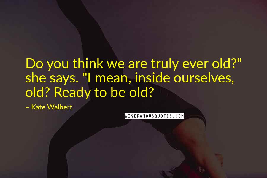 Kate Walbert Quotes: Do you think we are truly ever old?" she says. "I mean, inside ourselves, old? Ready to be old?