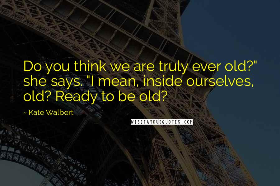 Kate Walbert Quotes: Do you think we are truly ever old?" she says. "I mean, inside ourselves, old? Ready to be old?