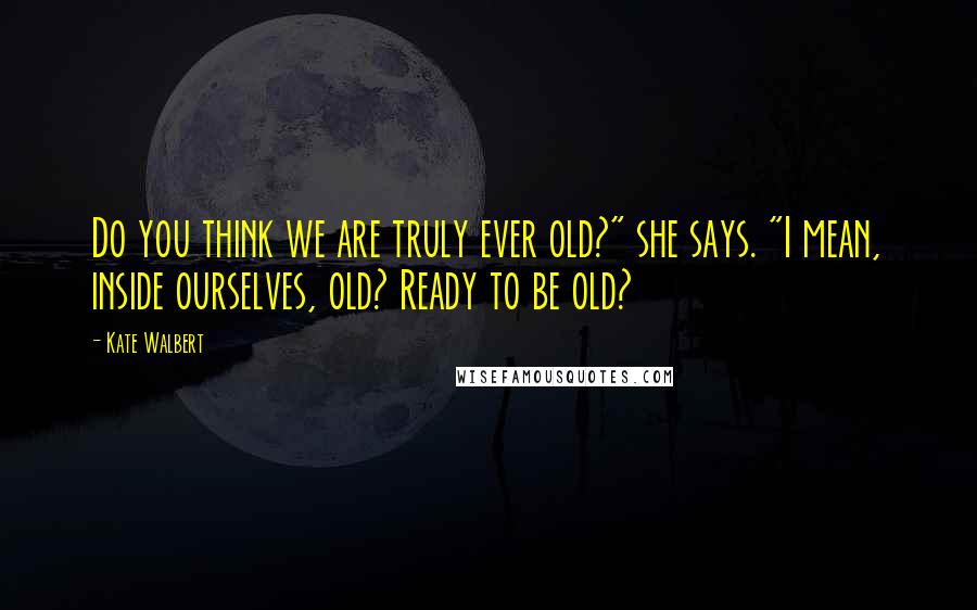 Kate Walbert Quotes: Do you think we are truly ever old?" she says. "I mean, inside ourselves, old? Ready to be old?