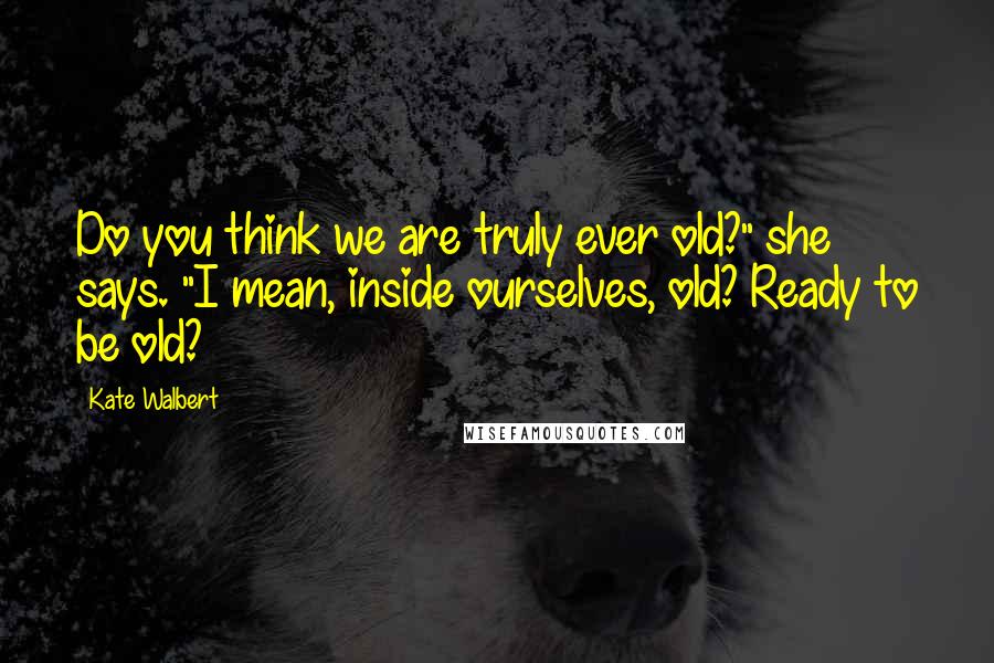 Kate Walbert Quotes: Do you think we are truly ever old?" she says. "I mean, inside ourselves, old? Ready to be old?