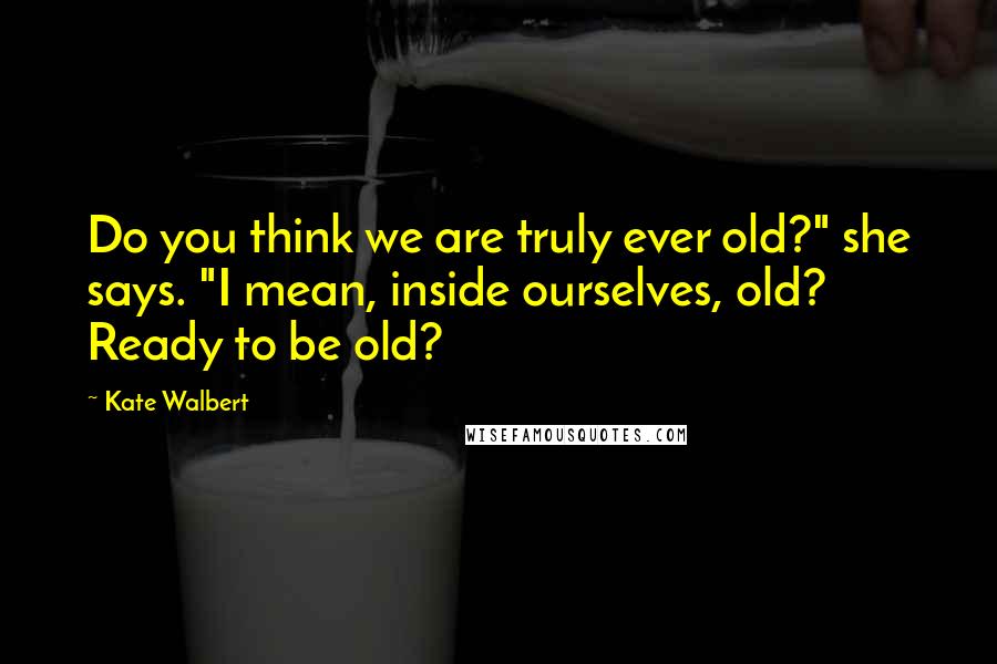 Kate Walbert Quotes: Do you think we are truly ever old?" she says. "I mean, inside ourselves, old? Ready to be old?