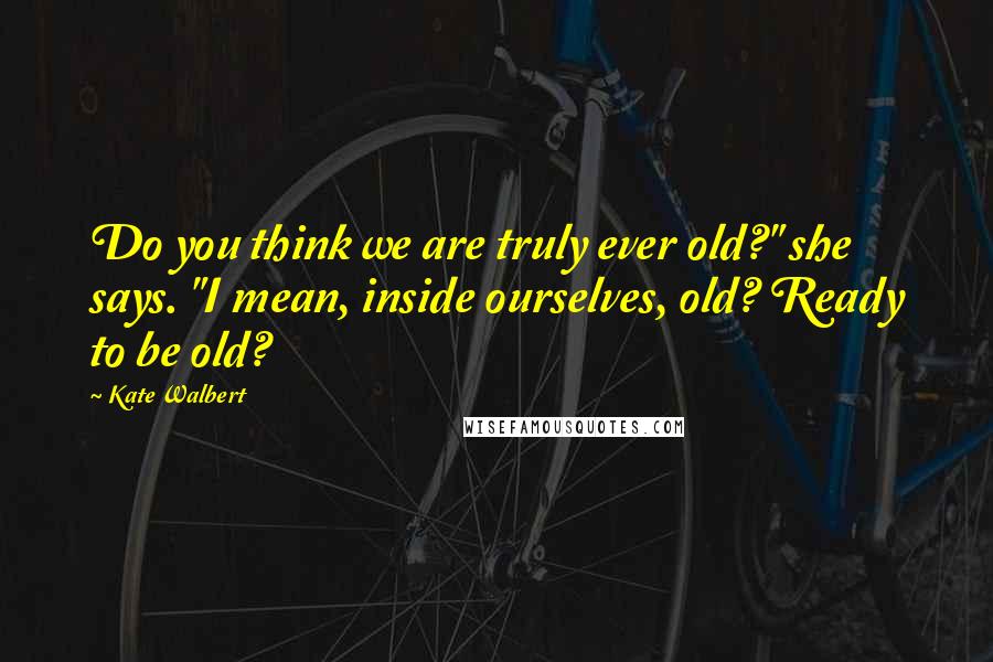Kate Walbert Quotes: Do you think we are truly ever old?" she says. "I mean, inside ourselves, old? Ready to be old?