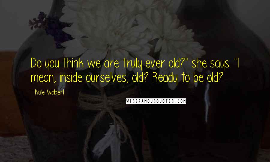 Kate Walbert Quotes: Do you think we are truly ever old?" she says. "I mean, inside ourselves, old? Ready to be old?