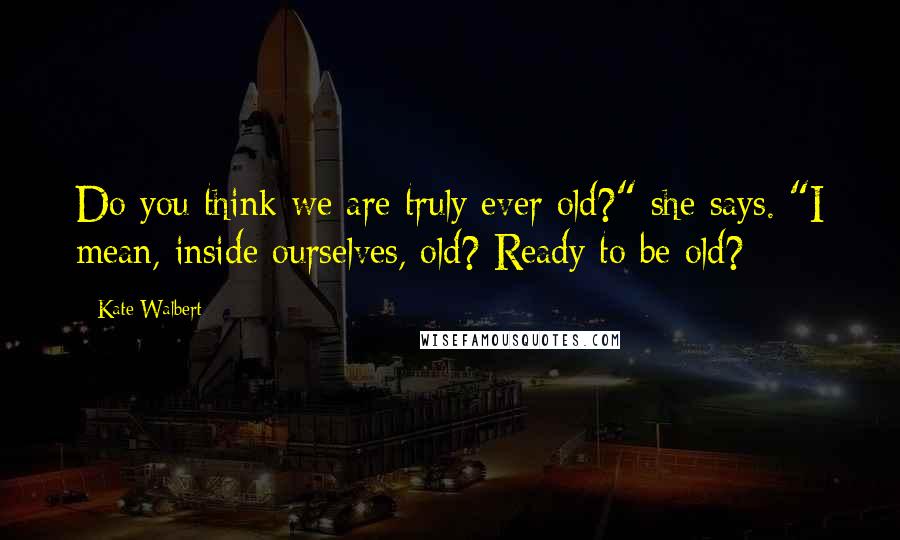 Kate Walbert Quotes: Do you think we are truly ever old?" she says. "I mean, inside ourselves, old? Ready to be old?