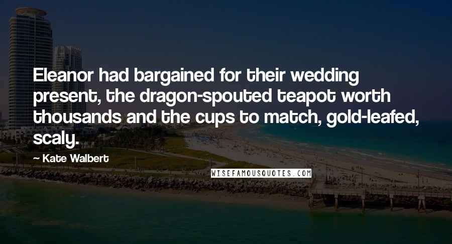 Kate Walbert Quotes: Eleanor had bargained for their wedding present, the dragon-spouted teapot worth thousands and the cups to match, gold-leafed, scaly.