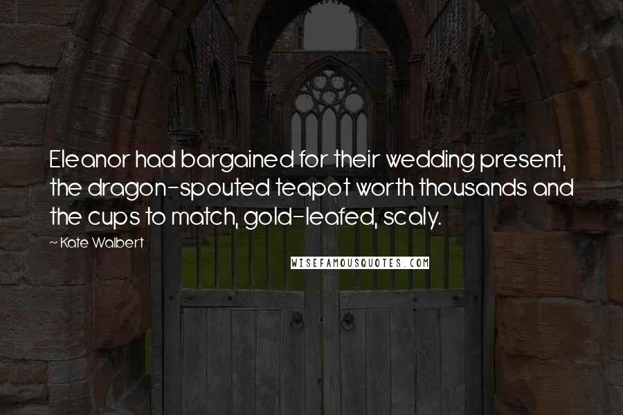 Kate Walbert Quotes: Eleanor had bargained for their wedding present, the dragon-spouted teapot worth thousands and the cups to match, gold-leafed, scaly.