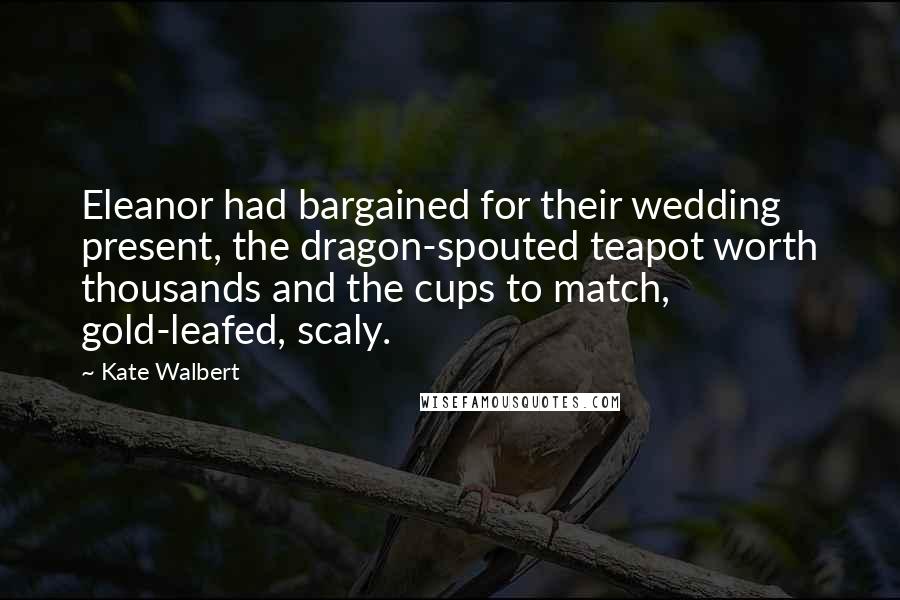 Kate Walbert Quotes: Eleanor had bargained for their wedding present, the dragon-spouted teapot worth thousands and the cups to match, gold-leafed, scaly.