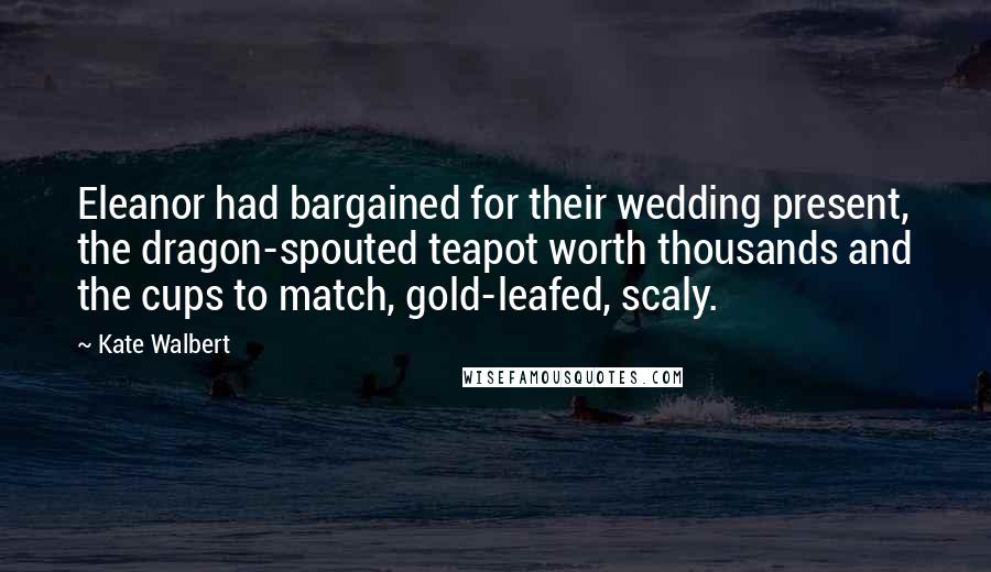 Kate Walbert Quotes: Eleanor had bargained for their wedding present, the dragon-spouted teapot worth thousands and the cups to match, gold-leafed, scaly.