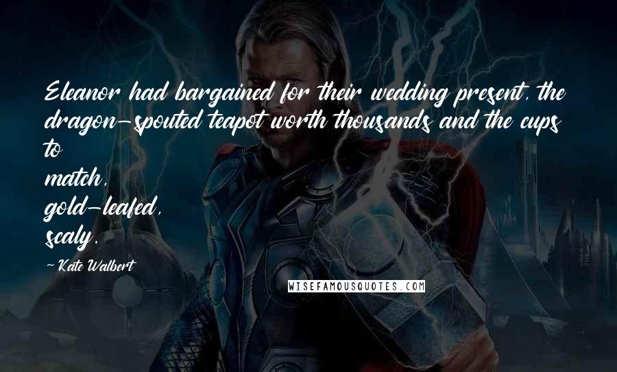 Kate Walbert Quotes: Eleanor had bargained for their wedding present, the dragon-spouted teapot worth thousands and the cups to match, gold-leafed, scaly.