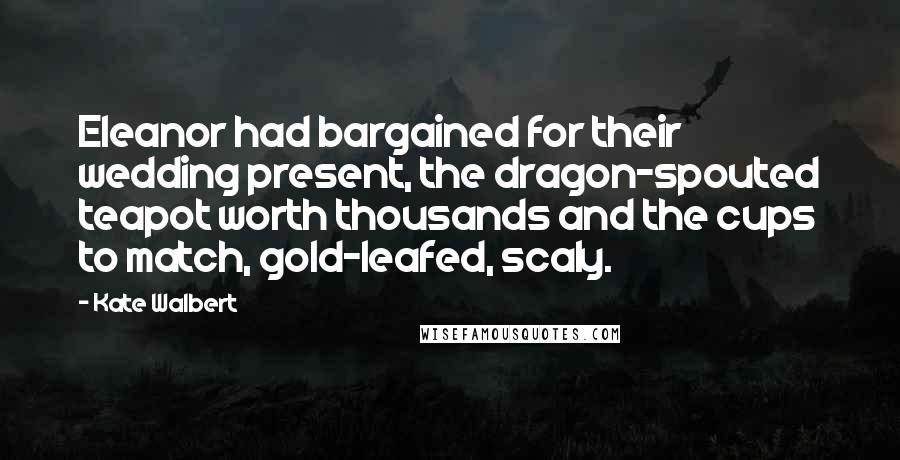 Kate Walbert Quotes: Eleanor had bargained for their wedding present, the dragon-spouted teapot worth thousands and the cups to match, gold-leafed, scaly.