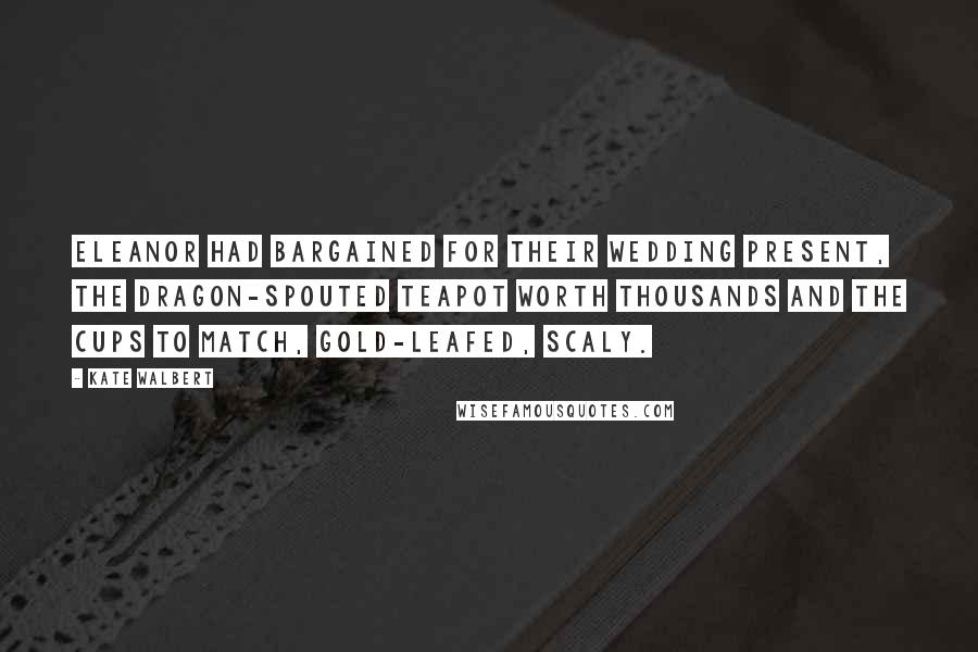 Kate Walbert Quotes: Eleanor had bargained for their wedding present, the dragon-spouted teapot worth thousands and the cups to match, gold-leafed, scaly.