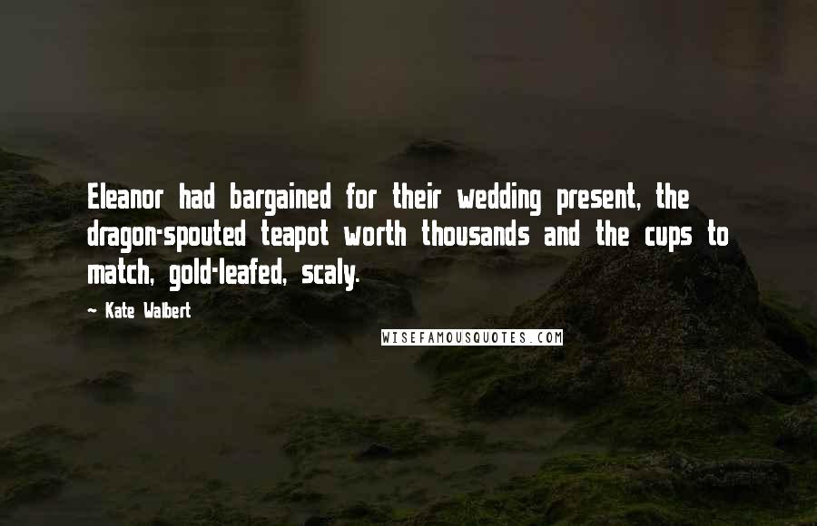 Kate Walbert Quotes: Eleanor had bargained for their wedding present, the dragon-spouted teapot worth thousands and the cups to match, gold-leafed, scaly.