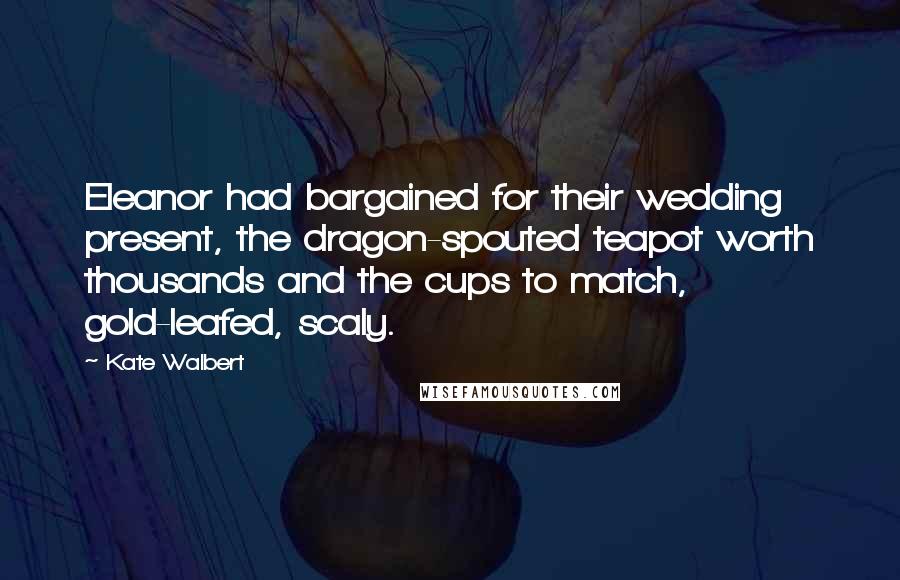 Kate Walbert Quotes: Eleanor had bargained for their wedding present, the dragon-spouted teapot worth thousands and the cups to match, gold-leafed, scaly.