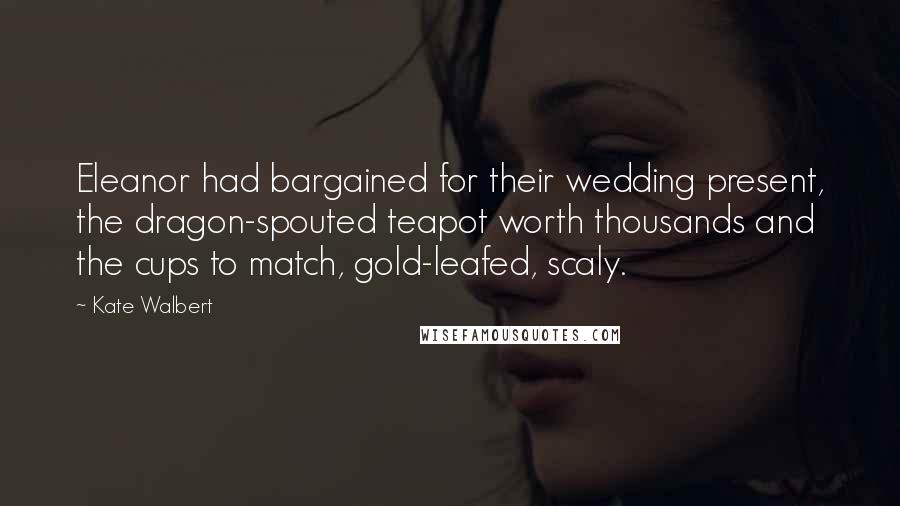 Kate Walbert Quotes: Eleanor had bargained for their wedding present, the dragon-spouted teapot worth thousands and the cups to match, gold-leafed, scaly.